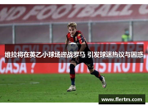 维拉将在英乙小球场迎战罗马 引发球迷热议与困惑 维拉将在英乙小球场迎战罗马 引发球迷热议与困惑