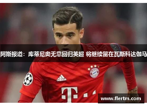 阿斯报道:库蒂尼奥无意回归英超 将继续留在瓦斯科达伽马 阿斯报道:库蒂尼奥无意回归英超 将继续留在瓦斯科达伽马